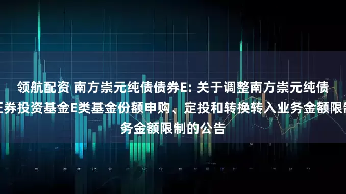 领航配资 南方崇元纯债债券E: 关于调整南方崇元纯债债券型证券投资基金E类基金份额申购、定投和转换转入业务金额限制的公告