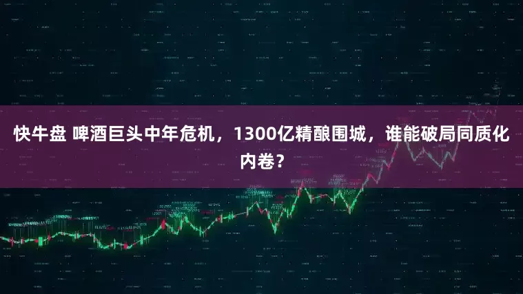快牛盘 啤酒巨头中年危机，1300亿精酿围城，谁能破局同质化内卷？