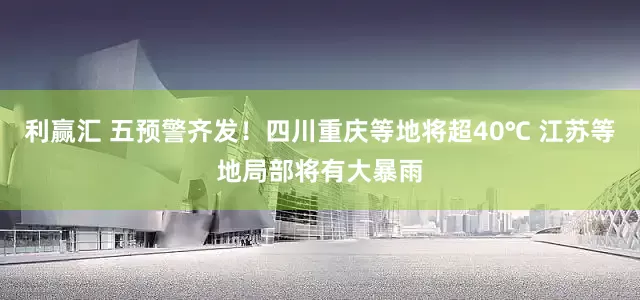 利赢汇 五预警齐发！四川重庆等地将超40℃ 江苏等地局部将有大暴雨