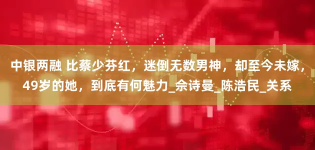 中银两融 比蔡少芬红，迷倒无数男神，却至今未嫁，49岁的她，到底有何魅力_佘诗曼_陈浩民_关系