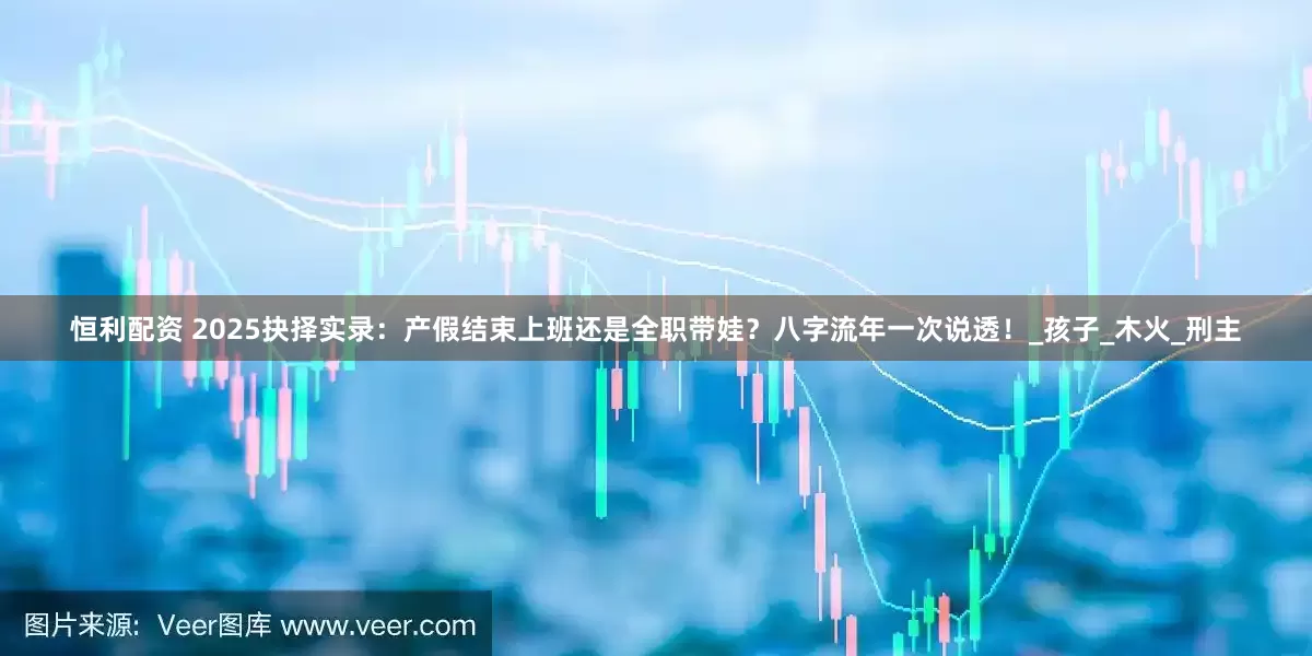恒利配资 2025抉择实录：产假结束上班还是全职带娃？八字流年一次说透！_孩子_木火_刑主