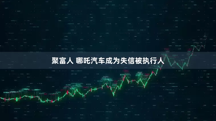 聚富人 哪吒汽车成为失信被执行人