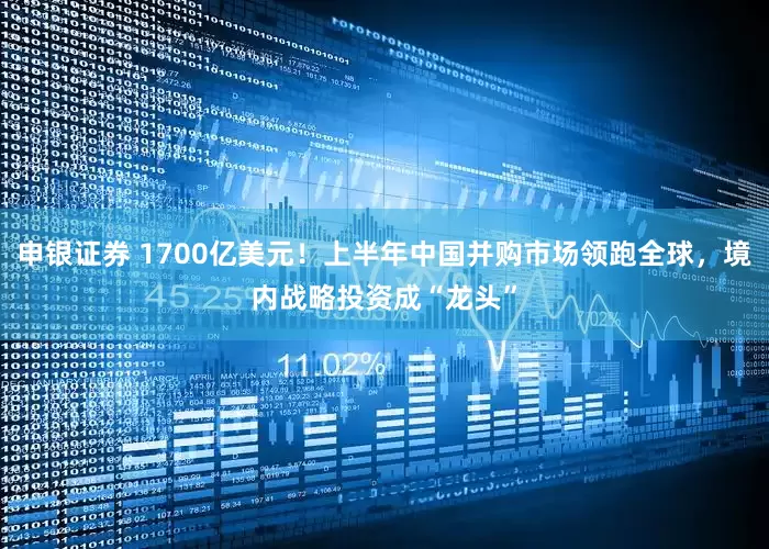 申银证券 1700亿美元！上半年中国并购市场领跑全球，境内战略投资成“龙头”
