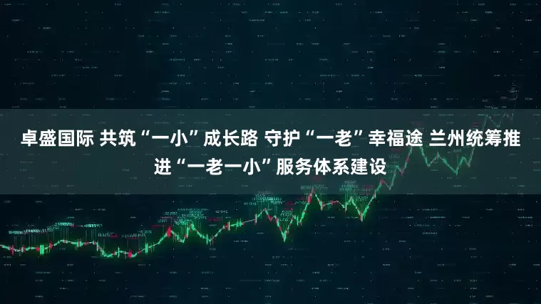 卓盛国际 共筑“一小”成长路 守护“一老”幸福途 兰州统筹推进“一老一小”服务体系建设