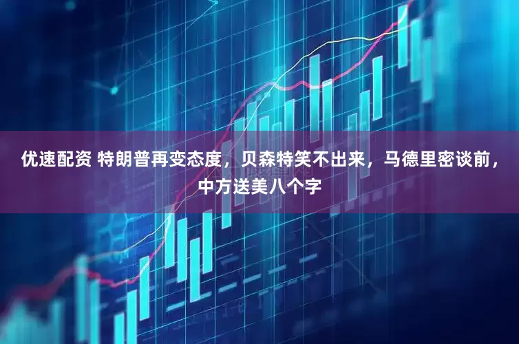 优速配资 特朗普再变态度，贝森特笑不出来，马德里密谈前，中方送美八个字