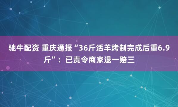 驰牛配资 重庆通报“36斤活羊烤制完成后重6.9斤”：已责令商家退一赔三