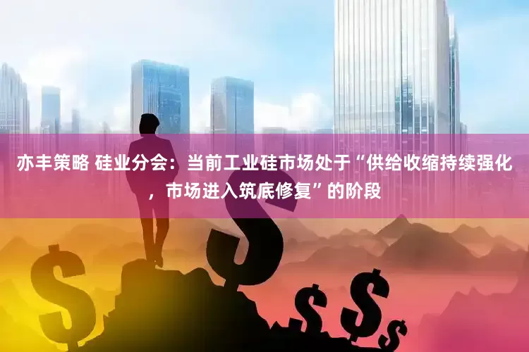 亦丰策略 硅业分会：当前工业硅市场处于“供给收缩持续强化，市场进入筑底修复”的阶段